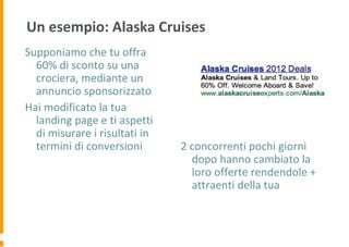 Un esempio: Alaska Cruises
Supponiamo che tu offra
60% di sconto su una
crociera, mediante un
annuncio sponsorizzato
Hai modificato la tua
landing page e ti aspetti
di misurare i risultati in
termini di conversioni 2 concorrenti pochi giorni
dopo hanno cambiato la
loro offerte rendendole +
attraenti della tua
 