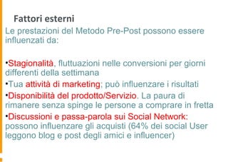 Fattori esterni
Le prestazioni del Metodo Pre-Post possono essere
influenzati da:
•Stagionalità, fluttuazioni nelle conversioni per giorni
differenti della settimana
•Tua attività di marketing; può influenzare i risultati
•Disponibilità del prodotto/Servizio. La paura di
rimanere senza spinge le persone a comprare in fretta
•Discussioni e passa-parola sui Social Network:
possono influenzare gli acquisti (64% dei social User
leggono blog e post degli amici e influencer)
 