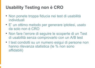 Usability Testing non è CRO
• Non ponete troppa fiducia nei test di usabilità
individuali
• E’ un ottimo metodo per generare iptotesi, usato
da solo non è CRO
• Non fare l’errore di seguire le scoperte di un Test
di usabilità senza comprovarlo con un A/B test
• I test condotti su un numero esigui di persone non
hanno rilevanza statistica (le % non sono
affidabili)
 
