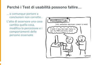 Perché i Test di usabilità possono fallire…
… o comunque portare a
conclusioni non corrette..
L’atto di osservare una cosa
cambia quella cosa,
modifica la percezione e i
comportamenti delle
persone osservate
 