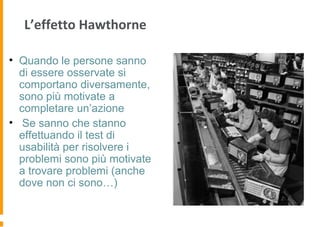 L’effetto Hawthorne
• Quando le persone sanno
di essere osservate si
comportano diversamente,
sono più motivate a
completare un’azione
• Se sanno che stanno
effettuando il test di
usabilità per risolvere i
problemi sono più motivate
a trovare problemi (anche
dove non ci sono…)
 