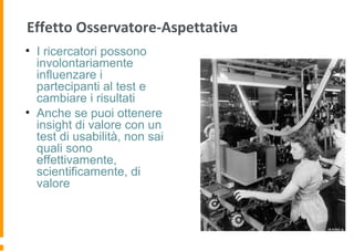 Effetto Osservatore-Aspettativa
• I ricercatori possono
involontariamente
influenzare i
partecipanti al test e
cambiare i risultati
• Anche se puoi ottenere
insight di valore con un
test di usabilità, non sai
quali sono
effettivamente,
scientificamente, di
valore
 