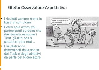 Effetto Osservatore-Aspettativa
• I risultati variano molto in
base al campione
• Potrai solo avere tra i
partecipanti persone che
desiderano eseguire i
Test, gli altri non si
sottoporranno mai…
• I risultati sono
determinati dalla scelta
dei Task e degli obiettivi
da parte del Ricercatore
 
