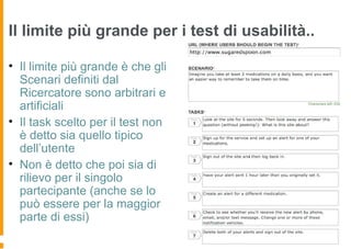 Il limite più grande per i test di usabilità..
• Il limite più grande è che gli
Scenari definiti dal
Ricercatore sono arbitrari e
artificiali
• Il task scelto per il test non
è detto sia quello tipico
dell’utente
• Non è detto che poi sia di
rilievo per il singolo
partecipante (anche se lo
può essere per la maggior
parte di essi)
 