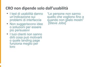 CRO non dipende solo dall’usabilità
• I test di usabilità danno
un’indicazione sui
problemi di interfaccia
• Non suggeriscono idee
o soluzioni per essere
più persuasivi
• I tuoi clienti non sanno
dirti cosa può motivarli
o quale landing page
funziona meglio per
loro
“Le persone non sanno
quello che vogliono fino a
quando non glielo mostri”
[Steve Jobs]
 