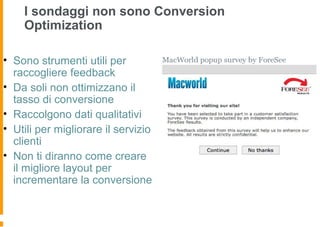 I sondaggi non sono Conversion
Optimization
• Sono strumenti utili per
raccogliere feedback
• Da soli non ottimizzano il
tasso di conversione
• Raccolgono dati qualitativi
• Utili per migliorare il servizio
clienti
• Non ti diranno come creare
il migliore layout per
incrementare la conversione
 