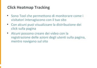 Click Heatmap Tracking
• Sono Tool che permettono di monitorare come i
visitatori interagiscono con il tuo sito
• Con alcuni puoi visualizzare la distribuzione dei
click sulla pagina
• Alcuni possono creare dei video con la
registrazione delle azioni degli utenti sulla pagina,
mentre navigano sul sito
 