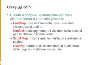 CrazyEgg.com
• Ti aiuta a scoprire e analizzare ciò che i
visitatori fanno sul tuo sito grazie a:
– HeatMap: dice esattamente dove i visitatori
cliccano sulla pagina
– Confetti: puoi segmentare i visitatori sulla base di
parole chiave, nazione, fonte,
– Scroll Map: mostra quanto i visitatori scrollano la
pagina
– Overlay: permette di discriminare in quale area
della pagina il visitatore ha cliccato
 