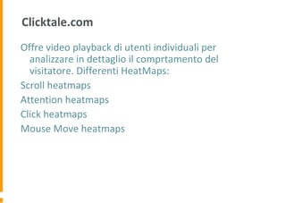 Clicktale.com
Offre video playback di utenti individuali per
analizzare in dettaglio il comprtamento del
visitatore. Differenti HeatMaps:
Scroll heatmaps
Attention heatmaps
Click heatmaps
Mouse Move heatmaps
 