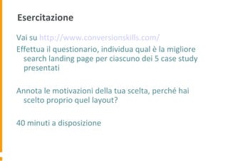 Esercitazione
Vai su http://www.conversionskills.com/
Effettua il questionario, individua qual è la migliore
search landing page per ciascuno dei 5 case study
presentati
Annota le motivazioni della tua scelta, perché hai
scelto proprio quel layout?
40 minuti a disposizione
 