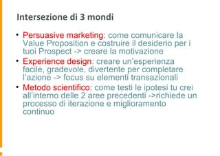 Intersezione di 3 mondi
• Persuasive marketing: come comunicare la
Value Proposition e costruire il desiderio per i
tuoi Prospect -> creare la motivazione
• Experience design: creare un’esperienza
facile, gradevole, divertente per completare
l’azione -> focus su elementi transazionali
• Metodo scientifico: come testi le ipotesi tu crei
all’interno delle 2 aree precedenti ->richiede un
processo di iterazione e miglioramento
continuo
 
