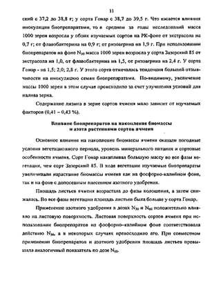 11
ский с 37,2 до 38,8 г; у сорта Гонар с 38,7 до 39,5 г. Что касается влияния
инокуляции биопрепаратами, то в среднем за годы исследований масса
1000 зерен возросла у обоих изучаемых сортов на РК-фоне от экстрасола на
0,7 г; от флавобактерина на 0,9 г; от ризоагрина на 1,9 г. При использовании
биопрепаратов на фоне N3o масса 1000 зерен возросла у сорта Зазерский 85 от
экстрасола на 1,0, от флавобактерина на 1,5, от ризоафина на 2,4 г. У сорта
Гонар - на 1,5; 2,0; 2,8 г. У этого сорта отмечалась тенденция большей отзыв­
чивости на инокуляцию семян биопрепаратами. По-видимому, увеличение
массы 1000 зерен в этом случае происходило за счет улучшения условий для
налива зерна.
Содержание лизина в зерне сортов ячменя мало зависит от изучаемых
факторов (0,41 -0,43 %).
Влияние биопрепаратов на накопление биомассы
и азота растениями сортов ячменя
Основное влияние на накопление биомассы ячменя оказали погодные
условия вегетационного периода, уровень минерального питания и сортовые
особенности ячменя. Сорт Гонар накапливал большую массу во все фазы ве­
гетации, чем сорт Зазерский 85. В ходе вегетации изучаемые биопрепараты
увеличивали нарастание биомассы ячменя как на фосфорно-калийном фоне,
так и на фоне с допосевным внесением азотного удобрения.
Площадь листьев ячменя возрастала до фазы колошения, а затем сни­
жалась. Во все фазы вегетации площадь листьев была больше у сорта Гонар.
Применение азотного удобрения в дозах N30 и N6o положительно влия-
яло на листовую поверхность. Листовая поверхность сортов ячменя при ис­
пользовании биопрепаратов на фосфорно-калийном фоне соответствовала
действию N30, а в некоторых случаях превосходило его. При совместном
применении биопрепаратов и азотного удобрения площадь листьев превы­
шала аналогичный показатель по дозе Ыбо-
Copyright ОАО «ЦКБ «БИБКОМ» & ООО «Aгентство Kнига-Cервис»
 