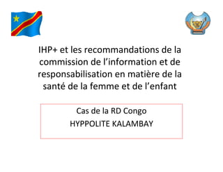 IHP+ et les recommandations de la
commission de l’information et de
responsabilisation en matière de la
 santé de la femme et de l’enfant

        Cas de la RD Congo
       HYPPOLITE KALAMBAY
 