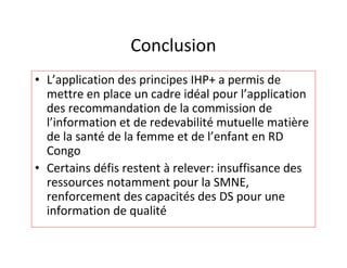 Conclusion
• L’application des principes IHP+ a permis de
  mettre en place un cadre idéal pour l’application
  des recommandation de la commission de
  l’information et de redevabilité mutuelle matière
  de la santé de la femme et de l’enfant en RD
  Congo
• Certains défis restent à relever: insuffisance des
  ressources notamment pour la SMNE,
  renforcement des capacités des DS pour une
  information de qualité
 