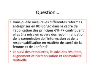 Question…
• Dans quelle mesure les différentes reformes
  entreprises en RD Congo dans le cadre de
  l’application des principes d’IHP+ contribuent
  elles à la mise en œuvre des recommandation
  de la commission de l’information et de la
  responsabilisation en matière de santé de la
  femme et de l’enfant?
• Le suivi des ressources, le suivi des résultats,
  alignement et harmonisation et redevabilité
  mutuelle
 