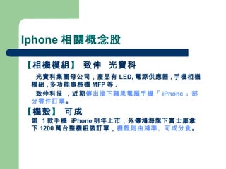 Iphone 相關概念股 【 相機模組 】  致伸  光寶科  光寶科集團母公司，產品有 LED, 電源供應器 , 手機相機模組 , 多功能事務機 MFP 等 . 致伸科技 ，近期 傳出接下蘋果電腦手機「 iPhone 」部分零件訂單 。 【 機殼 】  可成  第  1 款手機  iPhone 明年上市，外傳鴻海旗下富士康拿下 1200 萬台整機組裝訂單， 機殼則由鴻準、可成分食 。 