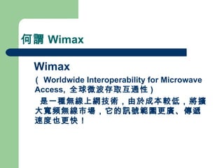 何謂 Wimax Wimax  （ Worldwide Interoperability for Microwave Access,  全球微波存取互通性 ) 是一種無線上網技術，由於成本較低，將擴大寬頻無線市場，它的訊號範圍更廣、傳遞速度也更快！ 