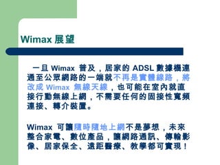 Wimax 展望 一旦 Wimax   普及，居家的 ADSL 數據機連通至公眾網路的一端就 不再是實體線路，將改成 Wimax   無線天線 ，也可能在室內就直接行動無線上網，不需要任何的固接性寬頻連接、轉介裝置。 Wimax  可讓 隨時隨地上網 不是夢想，未來整合家電、數位產品，讓網路通訊、傳輸影像、居家保全、遠距醫療、教學都可實現 ! 