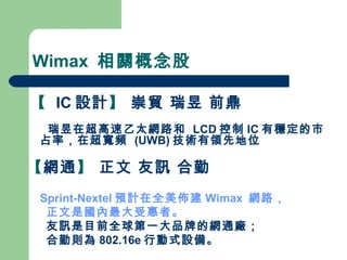 Wimax  相關概念股 【   IC 設計 】  崇貿 瑞昱 前鼎 瑞昱在超高速乙太網路和  LCD 控制 IC 有穩定的市占率，在超寬頻  (UWB) 技術有領先地位 【 網通 】  正文 友訊 合勤  Sprint-Nextel 預計在全美佈建 Wimax  網路， 正文是國內最大受惠者。 友訊是目前全球第一大品牌的網通廠； 合勤則為 802.16e 行動式設備。 