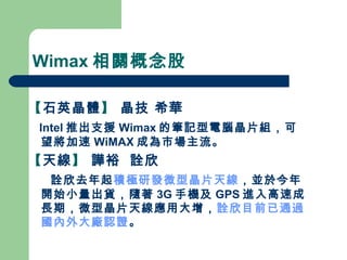 Wimax 相關概念股 【 石英晶體 】  晶技 希華 Intel 推出支援 Wimax 的筆記型電腦晶片組，可望將加速 WiMAX 成為市場主流。   【 天線 】  譁裕  詮欣  詮欣去年起 積極研發微型晶片天線 ，並於今年開始小量出貨，隨著 3G 手機及 GPS 進入高速成長期，微型晶片天線應用大增， 詮欣目前已通過國內外大廠認證 。 