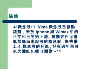 結論 4i 概念股中  Vista 概念股已發動漲勢 ,  至於 Iphone 與 Wimax 中的正文也已開始上漲 , 建議客戶可逢低加碼尚未起漲的概念股 , 快快搭上 4i 概念股的列車 , 好在過年前可以大賺紅包喔 !! 謝謝 ~^^ 