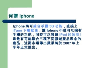 何謂 Iphone Iphone 將可 結合手機 3G 功能 ，直接上 iTune 下載歌曲 ，讓 Iphone 不僅可以擁有手機的功能，同時可以發揮 iPod 的效用 ! 是最有可能融合三種不同領域產品理念的產品，近期市場傳出蘋果將於 2007 年上半年正式推出。 