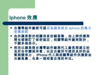 Iphone 效應 台灣零組件廠將可望 成為蘋果推出 Iphone 的最大受惠族群 由於蘋果對於相關消息封鎖甚緊，加上與供應商間也都簽訂了保密協定，相關零組件廠商對於，不願多做表示。 然而以蘋果與台灣零組件廠與代工廠長期建立的良好合作關係來看，以及台廠所可提供良好的品質與競爭力， iPhone 代工與相關零組件供應委由台廠負責，也是一個相當合理的作法。  