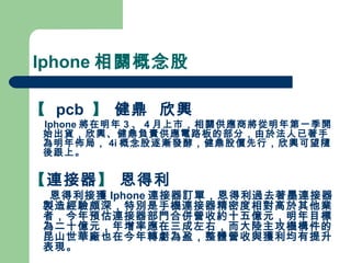 Iphone 相關概念股 【   pcb  】  健鼎  欣興   Iphone 將在明年 3 、 4 月上市，相關供應商將從明年第一季開始出貨，欣興、健鼎負責供應電路板的部分，由於法人已著手為明年佈局， 4i 概念股逐漸發酵，健鼎股價先行，欣興可望隨後跟上。 【 連接器 】  恩得利 恩得利接獲 Iphone 連接器訂單，恩得利過去著墨連接器製造經驗頗深，特別是手機連接器精密度相對高於其他業者，今年預估連接器部門合併營收約十五億元，明年目標為二十億元，年增率應在三成左右，而大陸主攻機構件的昆山世華廠也在今年轉虧為盈，整體營收與獲利均有提升表現。 