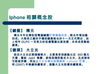 Iphone 相關概念股 【 鍵盤 】  精元 精元今年在筆記型電腦鍵盤 訂單積極成長 ，較去年增加逾四成。大陸吳江廠的手機按鍵產能也於十一月正式開出，加上明年 OLPC 一百美元的低價電腦出貨效應，未來成長動能頗高。 【 鏡頭 】  大立光 股后大立光近期漲幅較大，主要是受到綠點以近  300 億元天價，賣給  Jabil  集團，麥格里隨即點名大立光、及成都有可能被併購，再加上 大立光傳出接獲蘋果  I-phone  訂單 ，明 (2007) 年業績持續看好，激勵大立光股價持續衝高。 