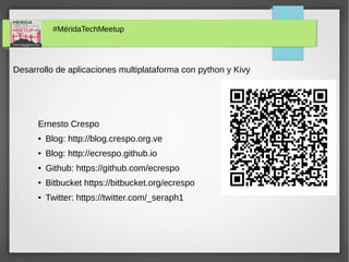 #MéridaTechMeetup
Desarrollo de aplicaciones multiplataforma con python y Kivy
Ernesto Crespo
● Blog: http://blog.crespo.org.ve
● Blog: http://ecrespo.github.io
● Github: https://github.com/ecrespo
● Bitbucket https://bitbucket.org/ecrespo
● Twitter: https://twitter.com/_seraph1
 