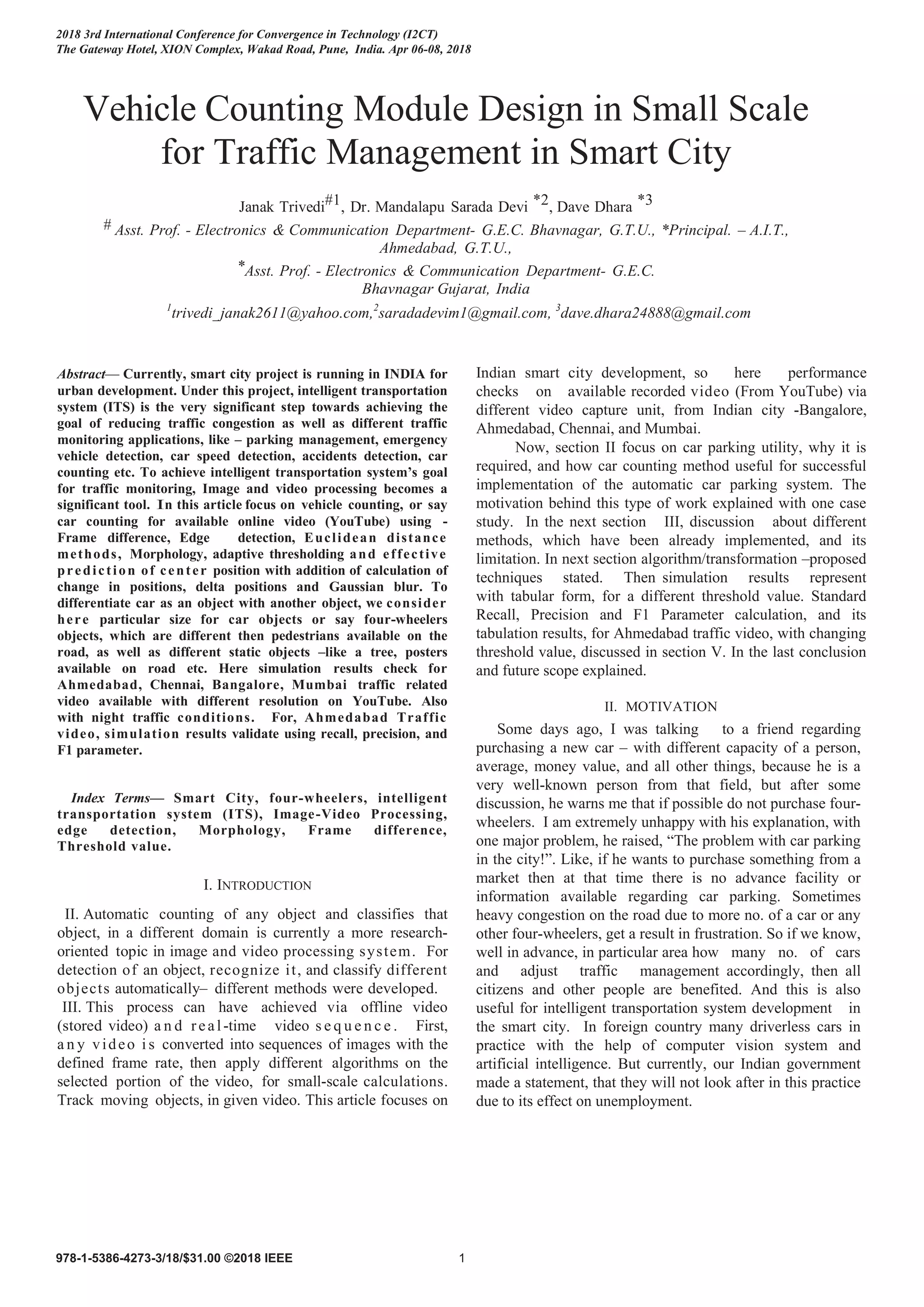 Vehicle Counting Module Design in Small Scale
for Traffic Management in Smart City
Janak Trivedi#1, Dr. Mandalapu Sarada Devi *2, Dave Dhara *3
# Asst. Prof. - Electronics & Communication Department- G.E.C. Bhavnagar, G.T.U., *Principal. – A.I.T.,
Ahmedabad, G.T.U.,
*Asst. Prof. - Electronics & Communication Department- G.E.C.
Bhavnagar Gujarat, India
1
trivedi_janak2611@yahoo.com,2
saradadevim1@gmail.com, 3
dave.dhara24888@gmail.com
Abstract— Currently, smart city project is running in INDIA for
urban development. Under this project, intelligent transportation
system (ITS) is the very significant step towards achieving the
goal of reducing traffic congestion as well as different traffic
monitoring applications, like – parking management, emergency
vehicle detection, car speed detection, accidents detection, car
counting etc. To achieve intelligent transportation system’s goal
for traffic monitoring, Image and video processing becomes a
significant tool. In this article focus on vehicle counting, or say
car counting for available online video (YouTube) using -
Frame difference, Edge detection, Euclidean distance
methods, Morphology, adaptive thresholding and effective
prediction of center position with addition of calculation of
change in positions, delta positions and Gaussian blur. To
differentiate car as an object with another object, we consider
here particular size for car objects or say four-wheelers
objects, which are different then pedestrians available on the
road, as well as different static objects –like a tree, posters
available on road etc. Here simulation results check for
Ahmedabad, Chennai, Bangalore, Mumbai traffic related
video available with different resolution on YouTube. Also
with night traffic conditions. For, Ahmedabad Traffic
video, simulation results validate using recall, precision, and
F1 parameter.
Index Terms— Smart City, four-wheelers, intelligent
transportation system (ITS), Image-Video Processing,
edge detection, Morphology, Frame difference,
Threshold value.
I. INTRODUCTION
II. Automatic counting of any object and classifies that
object, in a different domain is currently a more research-
oriented topic in image and video processing system. For
detection of an object, recognize it, and classify different
objects automatically– different methods were developed.
III. This process can have achieved via offline video
(stored video) a n d real-time video s e q u e n c e . First,
a n y video i s converted into sequences of images with the
defined frame rate, then apply different algorithms on the
selected portion of the video, for small-scale calculations.
Track moving objects, in given video. This article focuses on
Indian smart city development, so here performance
checks on available recorded video (From YouTube) via
different video capture unit, from Indian city -Bangalore,
Ahmedabad, Chennai, and Mumbai.
Now, section II focus on car parking utility, why it is
required, and how car counting method useful for successful
implementation of the automatic car parking system. The
motivation behind this type of work explained with one case
study. In the next section III, discussion about different
methods, which have been already implemented, and its
limitation. In next section algorithm/transformation –proposed
techniques stated. Then simulation results represent
with tabular form, for a different threshold value. Standard
Recall, Precision and F1 Parameter calculation, and its
tabulation results, for Ahmedabad traffic video, with changing
threshold value, discussed in section V. In the last conclusion
and future scope explained.
II. MOTIVATION
Some days ago, I was talking to a friend regarding
purchasing a new car – with different capacity of a person,
average, money value, and all other things, because he is a
very well-known person from that field, but after some
discussion, he warns me that if possible do not purchase four-
wheelers. I am extremely unhappy with his explanation, with
one major problem, he raised, “The problem with car parking
in the city!”. Like, if he wants to purchase something from a
market then at that time there is no advance facility or
information available regarding car parking. Sometimes
heavy congestion on the road due to more no. of a car or any
other four-wheelers, get a result in frustration. So if we know,
well in advance, in particular area how many no. of cars
and adjust traffic management accordingly, then all
citizens and other people are benefited. And this is also
useful for intelligent transportation system development in
the smart city. In foreign country many driverless cars in
practice with the help of computer vision system and
artificial intelligence. But currently, our Indian government
made a statement, that they will not look after in this practice
due to its effect on unemployment.
2018 3rd International Conference for Convergence in Technology (I2CT)
The Gateway Hotel, XION Complex, Wakad Road, Pune, India. Apr 06-08, 2018
978-1-5386-4273-3/18/$31.00 ©2018 IEEE 1
 