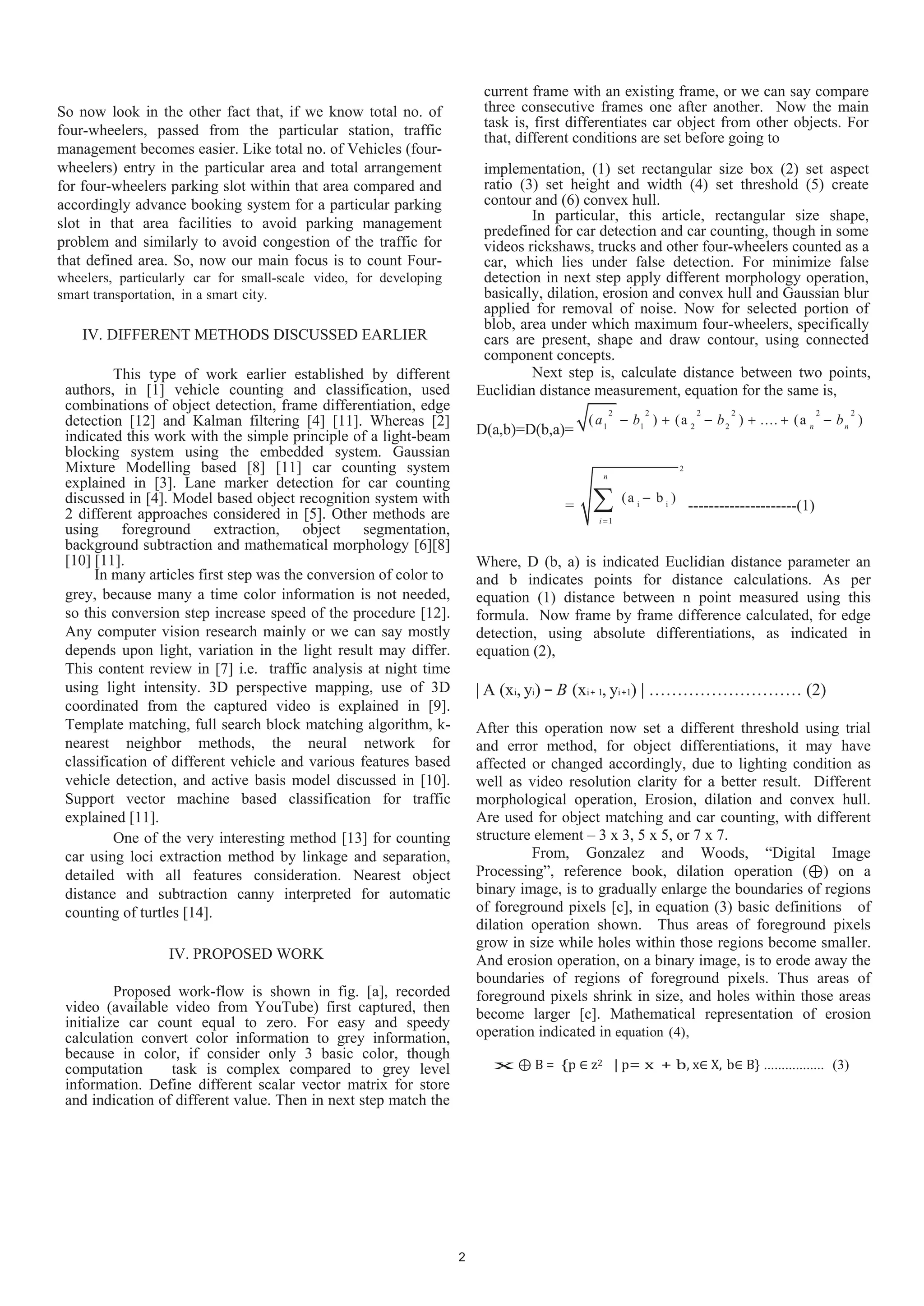 So now look in the other fact that, if we know total no. of
four-wheelers, passed from the particular station, traffic
management becomes easier. Like total no. of Vehicles (four-
wheelers) entry in the particular area and total arrangement
for four-wheelers parking slot within that area compared and
accordingly advance booking system for a particular parking
slot in that area facilities to avoid parking management
problem and similarly to avoid congestion of the traffic for
that defined area. So, now our main focus is to count Four-
wheelers, particularly car for small-scale video, for developing
smart transportation, in a smart city.
IV. DIFFERENT METHODS DISCUSSED EARLIER
This type of work earlier established by different
authors, in [1] vehicle counting and classification, used
combinations of object detection, frame differentiation, edge
detection [12] and Kalman filtering [4] [11]. Whereas [2]
indicated this work with the simple principle of a light-beam
blocking system using the embedded system. Gaussian
Mixture Modelling based [8] [11] car counting system
explained in [3]. Lane marker detection for car counting
discussed in [4]. Model based object recognition system with
2 different approaches considered in [5]. Other methods are
using foreground extraction, object segmentation,
background subtraction and mathematical morphology [6][8]
[10] [11].
In many articles first step was the conversion of color to
grey, because many a time color information is not needed,
so this conversion step increase speed of the procedure [12].
Any computer vision research mainly or we can say mostly
depends upon light, variation in the light result may differ.
This content review in [7] i.e. traffic analysis at night time
using light intensity. 3D perspective mapping, use of 3D
coordinated from the captured video is explained in [9].
Template matching, full search block matching algorithm, k-
nearest neighbor methods, the neural network for
classification of different vehicle and various features based
vehicle detection, and active basis model discussed in [10].
Support vector machine based classification for traffic
explained [11].
One of the very interesting method [13] for counting
car using loci extraction method by linkage and separation,
detailed with all features consideration. Nearest object
distance and subtraction canny interpreted for automatic
counting of turtles [14].
IV. PROPOSED WORK
Proposed work-flow is shown in fig. [a], recorded
video (available video from YouTube) first captured, then
initialize car count equal to zero. For easy and speedy
calculation convert color information to grey information,
because in color, if consider only 3 basic color, though
computation task is complex compared to grey level
information. Define different scalar vector matrix for store
and indication of different value. Then in next step match the
current frame with an existing frame, or we can say compare
three consecutive frames one after another. Now the main
task is, first differentiates car object from other objects. For
that, different conditions are set before going to
implementation, (1) set rectangular size box (2) set aspect
ratio (3) set height and width (4) set threshold (5) create
contour and (6) convex hull.
In particular, this article, rectangular size shape,
predefined for car detection and car counting, though in some
videos rickshaws, trucks and other four-wheelers counted as a
car, which lies under false detection. For minimize false
detection in next step apply different morphology operation,
basically, dilation, erosion and convex hull and Gaussian blur
applied for removal of noise. Now for selected portion of
blob, area under which maximum four-wheelers, specifically
cars are present, shape and draw contour, using connected
component concepts.
Next step is, calculate distance between two points,
Euclidian distance measurement, equation for the same is,
D(a,b)=D(b,a)=
2 2 2 2 2 2
1 1 2 2
( ) (a ) .... (a )n n
a b b b
=
2
i i
1
(a b )
n
i
---------------------(1)
Where, D (b, a) is indicated Euclidian distance parameter an
and b indicates points for distance calculations. As per
equation (1) distance between n point measured using this
formula. Now frame by frame difference calculated, for edge
detection, using absolute differentiations, as indicated in
equation (2),
| A (xi, yi) − B (xi+ 1, yi+1) | ……………………… (2)
After this operation now set a different threshold using trial
and error method, for object differentiations, it may have
affected or changed accordingly, due to lighting condition as
well as video resolution clarity for a better result. Different
morphological operation, Erosion, dilation and convex hull.
Are used for object matching and car counting, with different
structure element – 3 x 3, 5 x 5, or 7 x 7.
From, Gonzalez and Woods, “Digital Image
Processing”, reference book, dilation operation ( ) on a
binary image, is to gradually enlarge the boundaries of regions
of foreground pixels [c], in equation (3) basic definitions of
dilation operation shown. Thus areas of foreground pixels
grow in size while holes within those regions become smaller.
And erosion operation, on a binary image, is to erode away the
boundaries of regions of foreground pixels. Thus areas of
foreground pixels shrink in size, and holes within those areas
become larger [c]. Mathematical representation of erosion
operation indicated in equation (4),
x ⊕ B = {p z2 | p= x + b, x∈ X, b B} ................. (3)
2
 