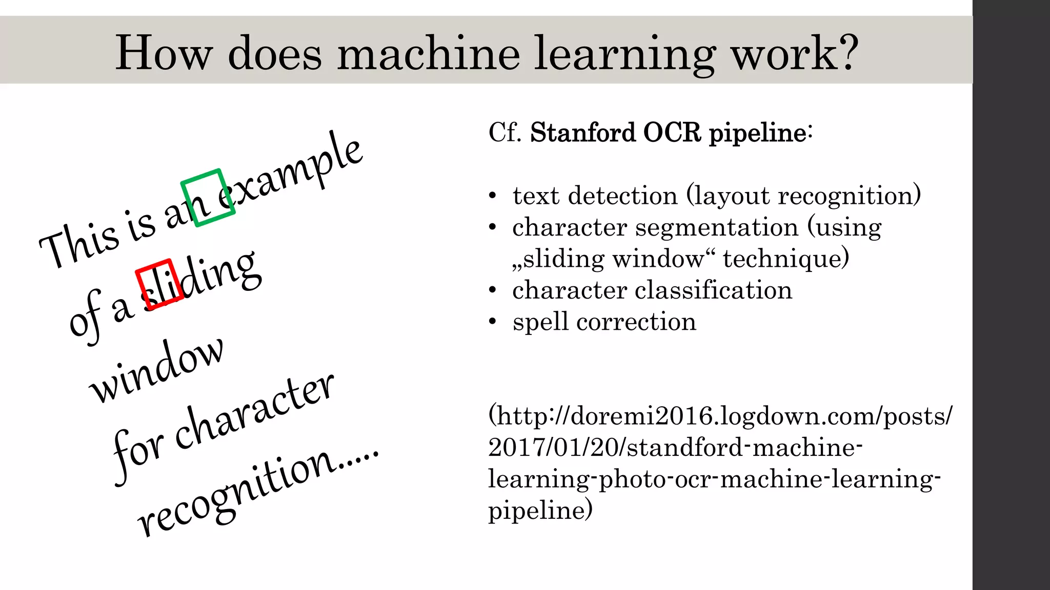 How does machine learning work?
Cf. Stanford OCR pipeline:
• text detection (layout recognition)
• character segmentation (using
„sliding window“ technique)
• character classification
• spell correction
(http://doremi2016.logdown.com/posts/
2017/01/20/standford-machine-
learning-photo-ocr-machine-learning-
pipeline)
 