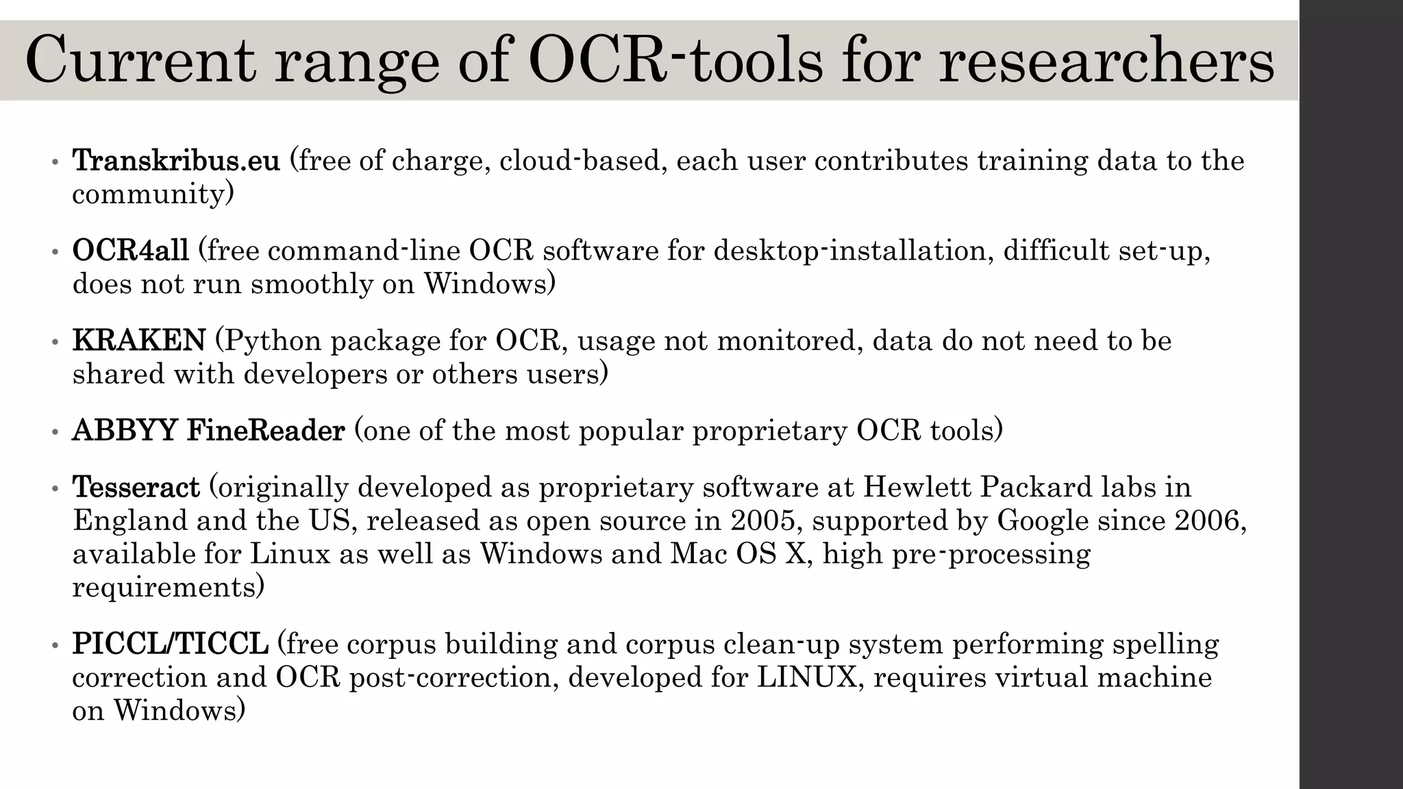 Current range of OCR-tools for researchers
• Transkribus.eu (free of charge, cloud-based, each user contributes training data to the
community)
• OCR4all (free command-line OCR software for desktop-installation, difficult set-up,
does not run smoothly on Windows)
• KRAKEN (Python package for OCR, usage not monitored, data do not need to be
shared with developers or others users)
• ABBYY FineReader (one of the most popular proprietary OCR tools)
• Tesseract (originally developed as proprietary software at Hewlett Packard labs in
England and the US, released as open source in 2005, supported by Google since 2006,
available for Linux as well as Windows and Mac OS X, high pre-processing
requirements)
• PICCL/TICCL (free corpus building and corpus clean-up system performing spelling
correction and OCR post-correction, developed for LINUX, requires virtual machine
on Windows)
 