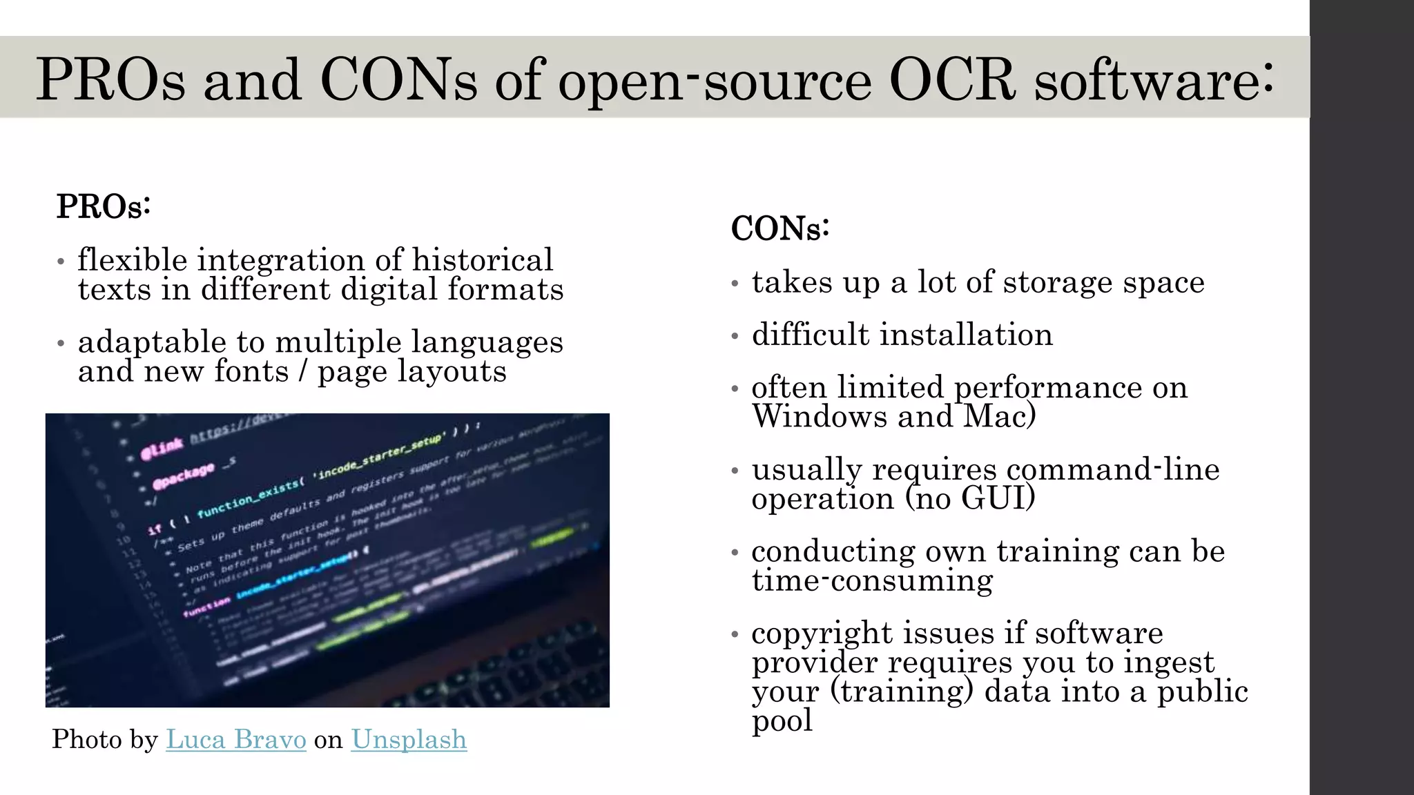 PROs and CONs of open-source OCR software:
CONs:
• takes up a lot of storage space
• difficult installation
• often limited performance on
Windows and Mac)
• usually requires command-line
operation (no GUI)
• conducting own training can be
time-consuming
• copyright issues if software
provider requires you to ingest
your (training) data into a public
pool
PROs:
• flexible integration of historical
texts in different digital formats
• adaptable to multiple languages
and new fonts / page layouts
Photo by Luca Bravo on Unsplash
 