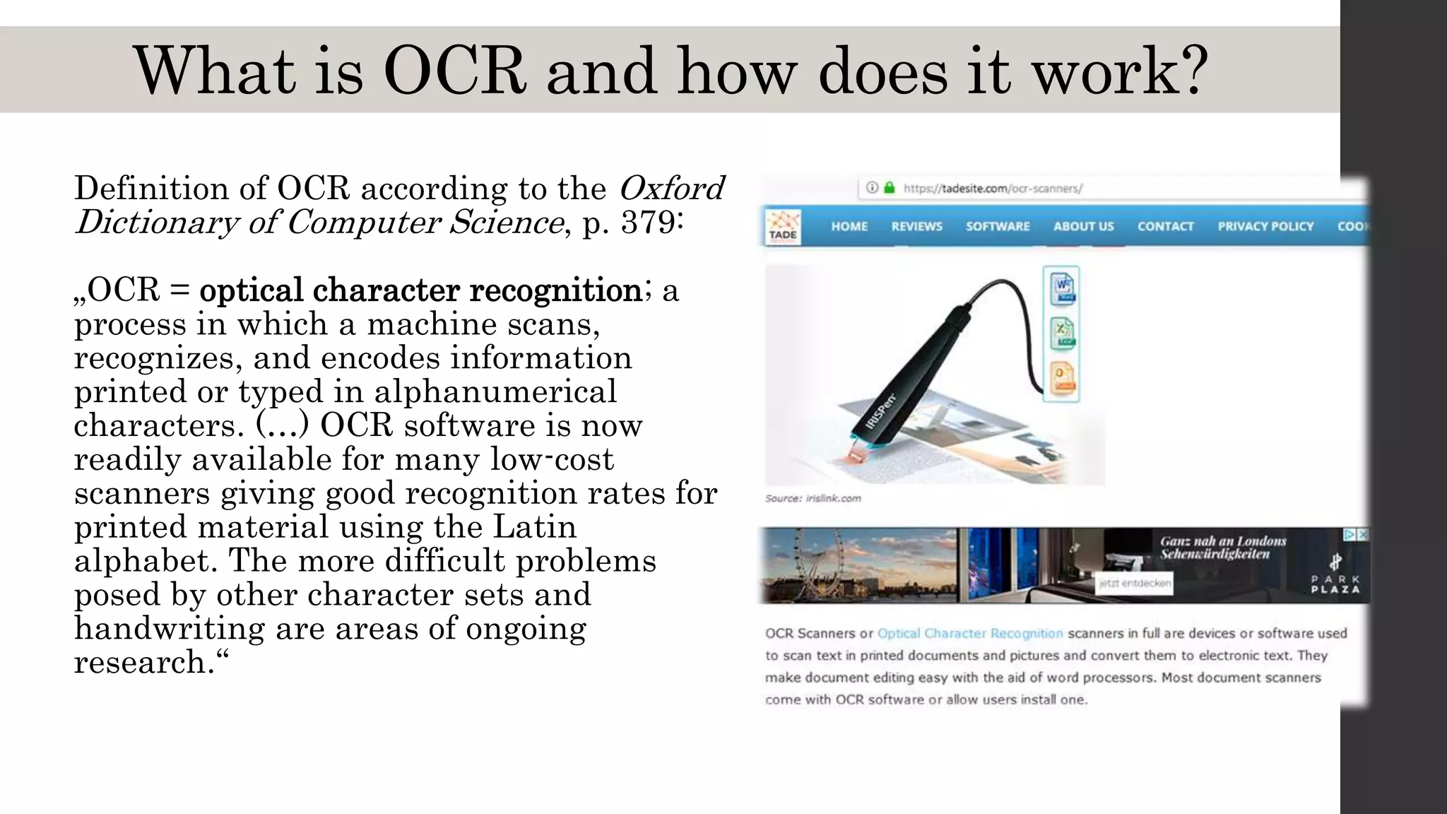 What is OCR and how does it work?
Definition of OCR according to the Oxford
Dictionary of Computer Science, p. 379:
„OCR = optical character recognition; a
process in which a machine scans,
recognizes, and encodes information
printed or typed in alphanumerical
characters. (…) OCR software is now
readily available for many low-cost
scanners giving good recognition rates for
printed material using the Latin
alphabet. The more difficult problems
posed by other character sets and
handwriting are areas of ongoing
research.“
 