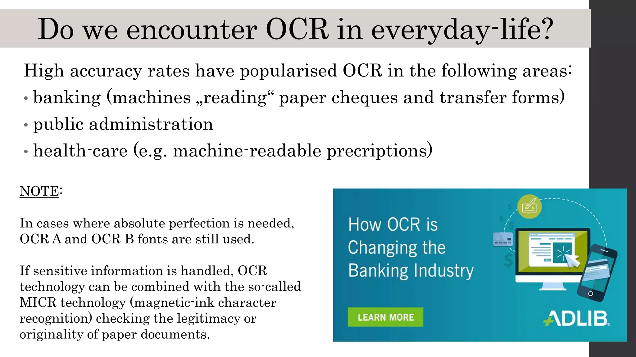 Do we encounter OCR in everyday-life?
High accuracy rates have popularised OCR in the following areas:
• banking (machines „reading“ paper cheques and transfer forms)
• public administration
• health-care (e.g. machine-readable precriptions)
NOTE:
In cases where absolute perfection is needed,
OCR A and OCR B fonts are still used.
If sensitive information is handled, OCR
technology can be combined with the so-called
MICR technology (magnetic-ink character
recognition) checking the legitimacy or
originality of paper documents.
 