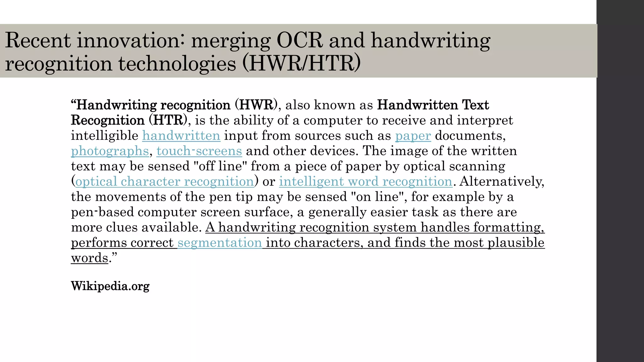 Recent innovation: merging OCR and handwriting
recognition technologies (HWR/HTR)
“Handwriting recognition (HWR), also known as Handwritten Text
Recognition (HTR), is the ability of a computer to receive and interpret
intelligible handwritten input from sources such as paper documents,
photographs, touch-screens and other devices. The image of the written
text may be sensed "off line" from a piece of paper by optical scanning
(optical character recognition) or intelligent word recognition. Alternatively,
the movements of the pen tip may be sensed "on line", for example by a
pen-based computer screen surface, a generally easier task as there are
more clues available. A handwriting recognition system handles formatting,
performs correct segmentation into characters, and finds the most plausible
words.”
Wikipedia.org
 