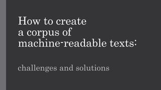 How to create
a corpus of
machine-readable texts:
challenges and solutions
 
