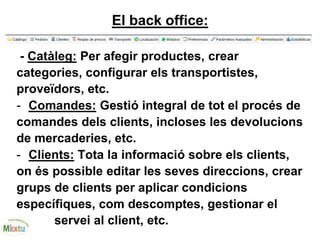 El back office:
- Catàleg: Per afegir productes, crear
categories, configurar els transportistes,
proveïdors, etc.
- Comandes: Gestió integral de tot el procés de
comandes dels clients, incloses les devolucions
de mercaderies, etc.
- Clients: Tota la informació sobre els clients,
on és possible editar les seves direccions, crear
grups de clients per aplicar condicions
específiques, com descomptes, gestionar el
servei al client, etc.
 