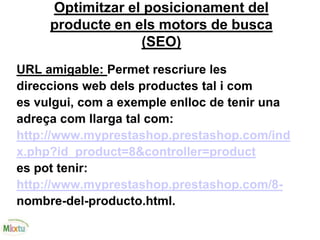 Optimitzar el posicionament del
producte en els motors de busca
(SEO)
URL amigable: Permet rescriure les
direccions web dels productes tal i com
es vulgui, com a exemple enlloc de tenir una
adreça com llarga tal com:
http://www.myprestashop.prestashop.com/ind
x.php?id_product=8&controller=product
es pot tenir:
http://www.myprestashop.prestashop.com/8-
nombre-del-producto.html.
 