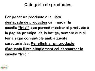 Categoria de productes
Per posar un producte a la llista
destacada de productes cal marcar la
casella “Inici” que permet mostrar el producte a
la pàgina principal de la botiga, sempre que el
tema sigui compatible amb aquesta
característica. Per eliminar un producte
d’aquesta llista simplement cal desmarcar la
casella “Inici”.
 