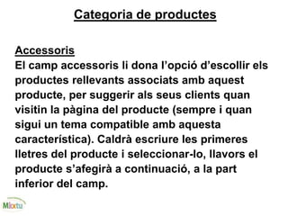 Categoria de productes
Accessoris
El camp accessoris li dona l’opció d’escollir els
productes rellevants associats amb aquest
producte, per suggerir als seus clients quan
visitin la pàgina del producte (sempre i quan
sigui un tema compatible amb aquesta
característica). Caldrà escriure les primeres
lletres del producte i seleccionar-lo, llavors el
producte s’afegirà a continuació, a la part
inferior del camp.
 