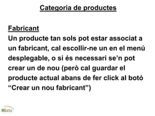Categoria de productes
Fabricant
Un producte tan sols pot estar associat a
un fabricant, cal escollir-ne un en el menú
desplegable, o si és necessari se’n pot
crear un de nou (però cal guardar el
producte actual abans de fer click al botó
“Crear un nou fabricant”)
 