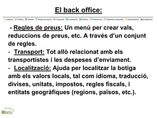 El back office:
- Regles de preus: Un menú per crear vals,
reduccions de preus, etc. A través d’un conjunt
de regles.
- Transport: Tot allò relacionat amb els
transportistes i les despeses d’enviament.
- Localització: Ajuda per localitzar la botiga
amb els valors locals, tal com idioma, traducció,
divises, unitats, impostos, regles fiscals, i
entitats geogràfiques (regions, països, etc.).
 