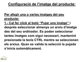Configuració de l’imatge del producte:
Per afegir una o varies imatges del seu
producte:
1.- Cal fer click al botó “Pujar una imatge” i
després seleccionar almenys un arxiu d’imatge
des del seu ordinador. Es poden seleccionar
tantes imatges com sigui necessari, mantenint
presionada la tecla CTRL mentre se seleccionen
els arxius. Quan es valida la selecció la pujada
s’inicia automàticament.
 