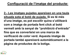 Configuració de l’imatge del producte:
2.- Les imatges pujades apareixen en una taula
situada sota el botó de pujada. Si es té més
d’una imatge, es pot escollir quina s’utilitzarà
com a imatge de portada fent click al botó
vermell amb la senyal de “prohibició d’entrada”
fins que es converteixi en una marca de
verificació de color verd. Aquesta imatge de
portada també apareixerà automàticament a la
pàgina de productes de la botiga.
 