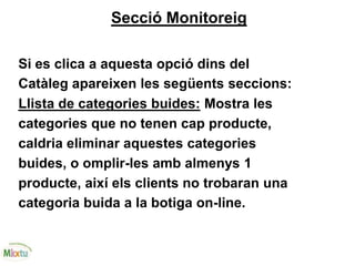 Secció Monitoreig
Si es clica a aquesta opció dins del
Catàleg apareixen les següents seccions:
Llista de categories buides: Mostra les
categories que no tenen cap producte,
caldria eliminar aquestes categories
buides, o omplir-les amb almenys 1
producte, així els clients no trobaran una
categoria buida a la botiga on-line.
 