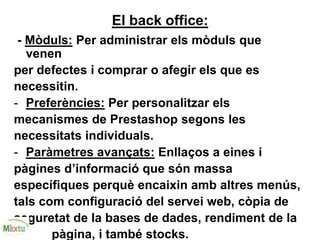 El back office:
- Mòduls: Per administrar els mòduls que
venen
per defectes i comprar o afegir els que es
necessitin.
- Preferències: Per personalitzar els
mecanismes de Prestashop segons les
necessitats individuals.
- Paràmetres avançats: Enllaços a eines i
pàgines d’informació que són massa
específiques perquè encaixin amb altres menús,
tals com configuració del servei web, còpia de
seguretat de la bases de dades, rendiment de la
pàgina, i també stocks.
 