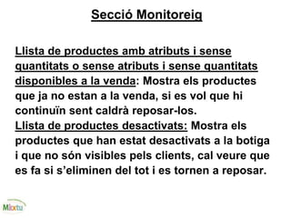 Secció Monitoreig
Llista de productes amb atributs i sense
quantitats o sense atributs i sense quantitats
disponibles a la venda: Mostra els productes
que ja no estan a la venda, si es vol que hi
continuïn sent caldrà reposar-los.
Llista de productes desactivats: Mostra els
productes que han estat desactivats a la botiga
i que no són visibles pels clients, cal veure que
es fa si s’eliminen del tot i es tornen a reposar.
 
